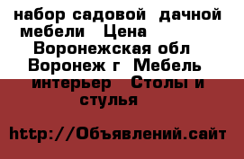 набор садовой .дачной мебели › Цена ­ 13 850 - Воронежская обл., Воронеж г. Мебель, интерьер » Столы и стулья   